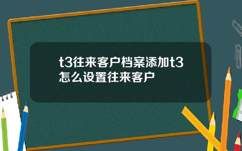 t3往来客户档案添加t3怎么设置往来客户