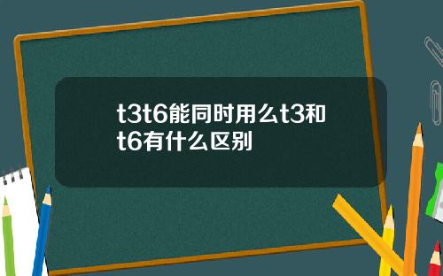 t3t6能同时用么t3和t6有什么区别