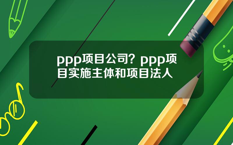 ppp项目公司？ppp项目实施主体和项目法人