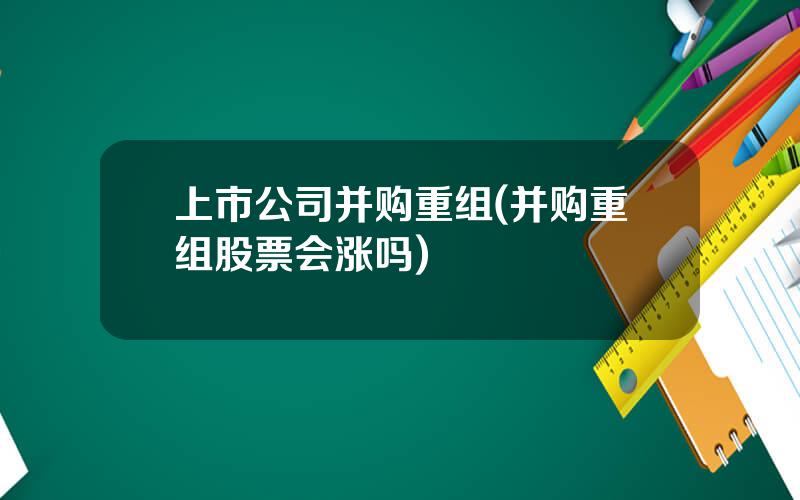 上市公司并购重组(并购重组股票会涨吗)