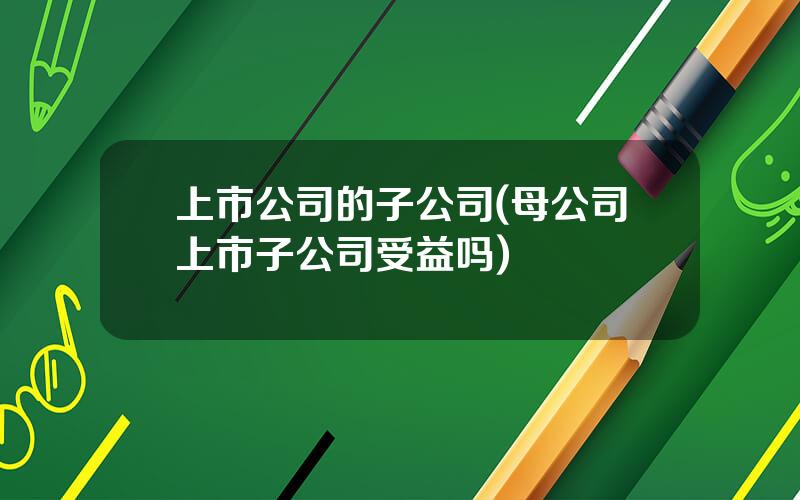 上市公司的子公司(母公司上市子公司受益吗)