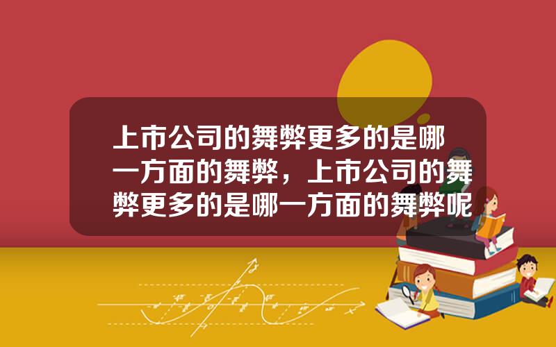上市公司的舞弊更多的是哪一方面的舞弊，上市公司的舞弊更多的是哪一方面的舞弊呢
