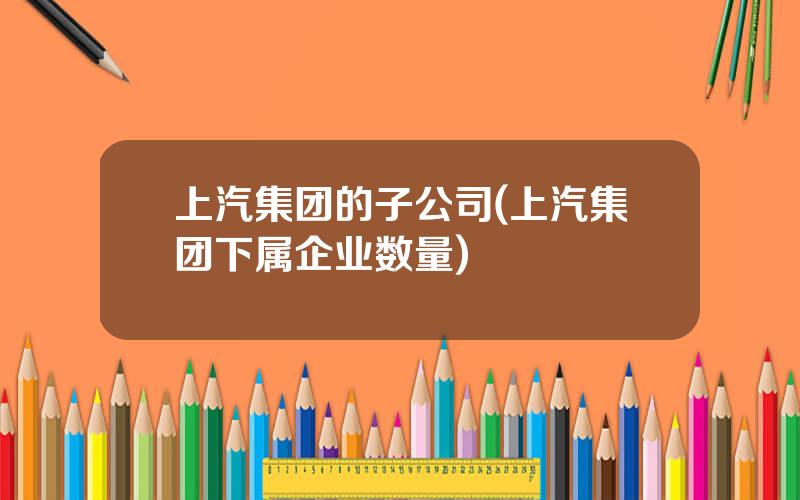 上汽集团的子公司(上汽集团下属企业数量)
