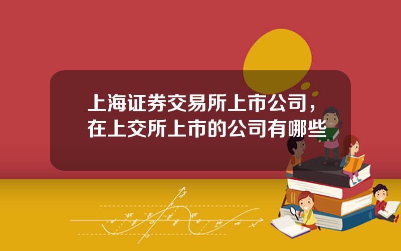 上海证券交易所上市公司，在上交所上市的公司有哪些