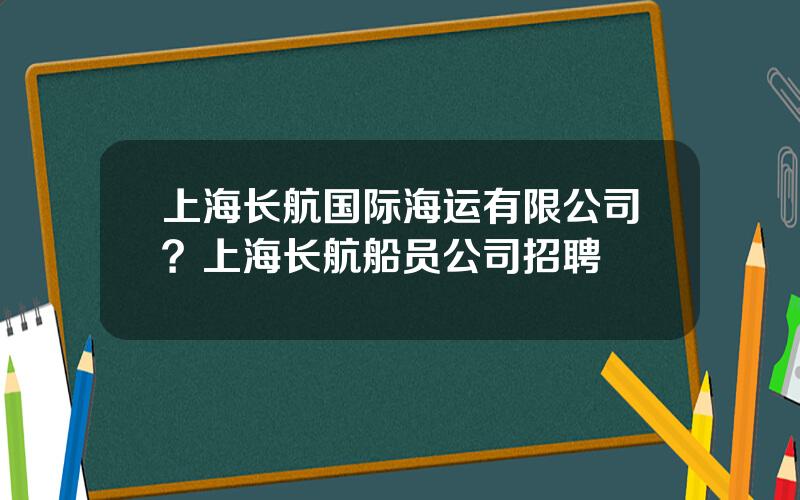 上海长航国际海运有限公司？上海长航船员公司招聘