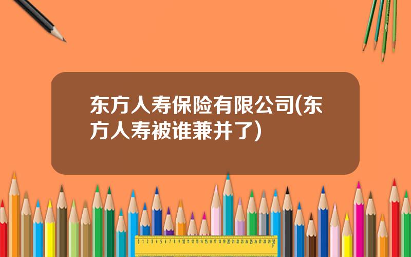东方人寿保险有限公司(东方人寿被谁兼并了)