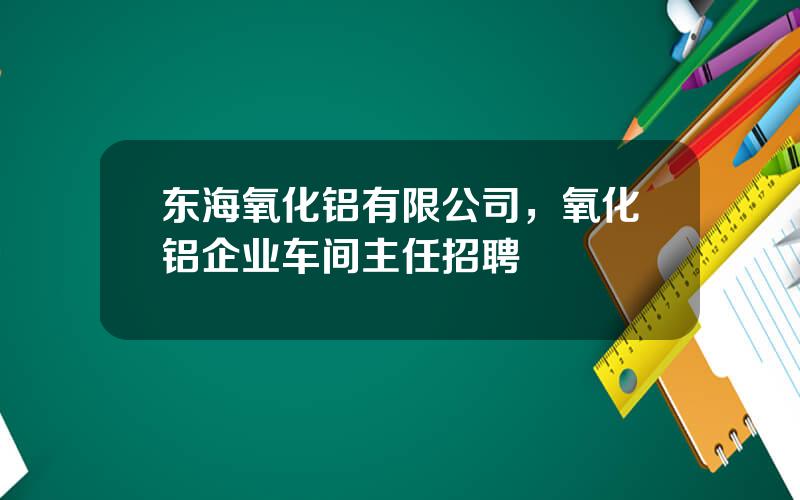 东海氧化铝有限公司，氧化铝企业车间主任招聘