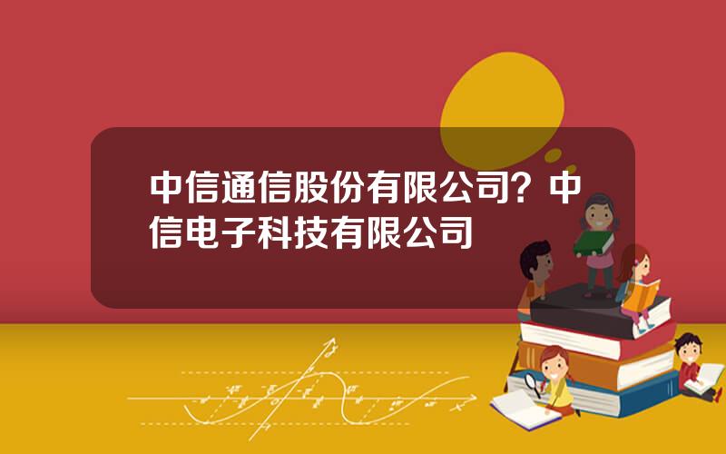 中信通信股份有限公司？中信电子科技有限公司