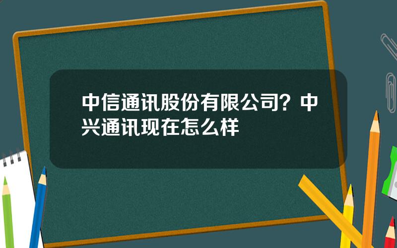 中信通讯股份有限公司？中兴通讯现在怎么样