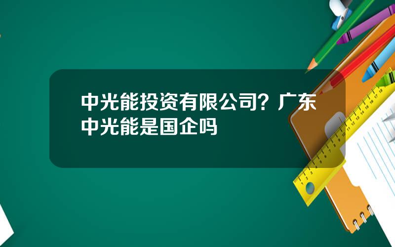中光能投资有限公司？广东中光能是国企吗