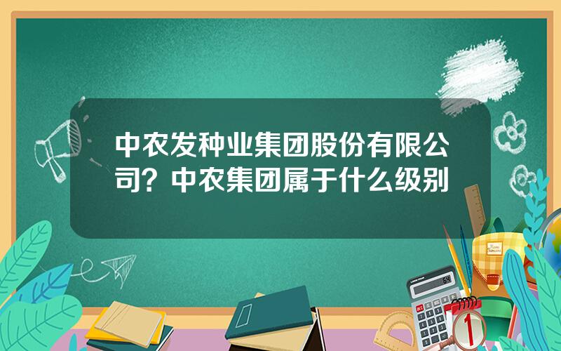 中农发种业集团股份有限公司？中农集团属于什么级别