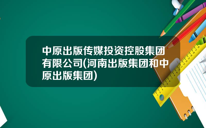 中原出版传媒投资控股集团有限公司(河南出版集团和中原出版集团)