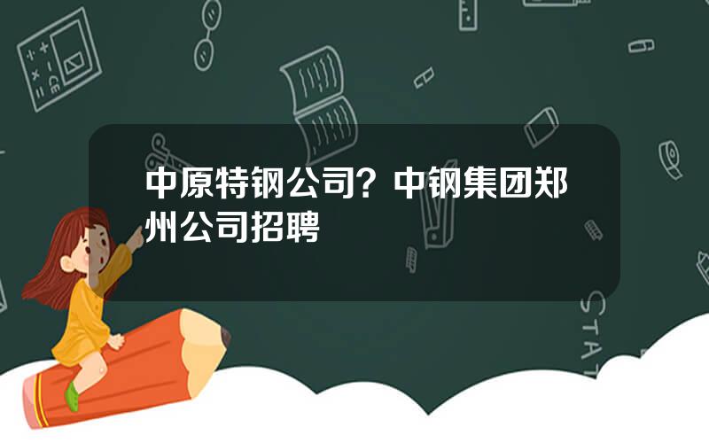 中原特钢公司？中钢集团郑州公司招聘