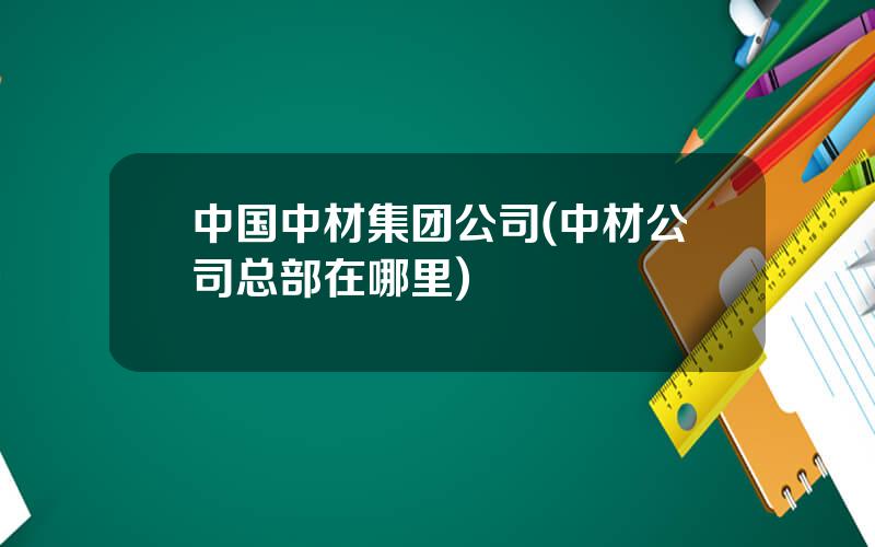 中国中材集团公司(中材公司总部在哪里)