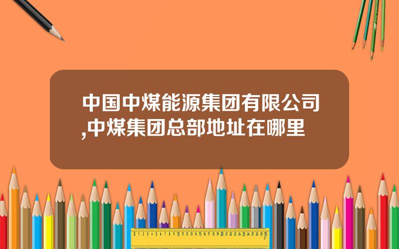 中国中煤能源集团有限公司,中煤集团总部地址在哪里