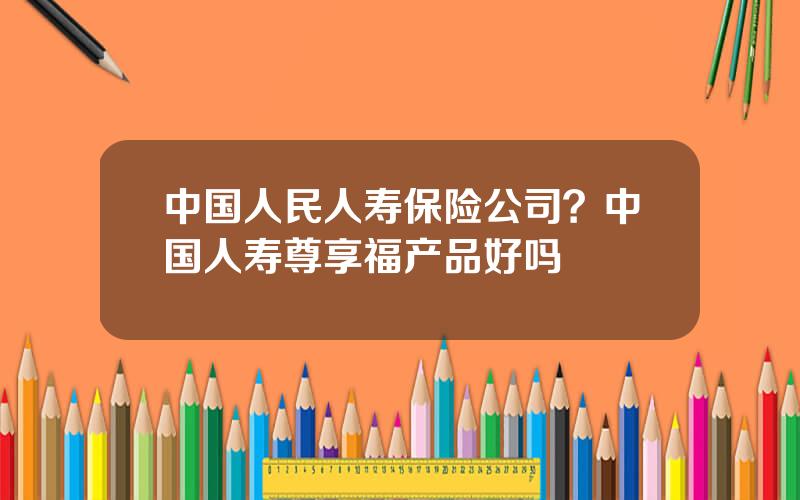 中国人民人寿保险公司？中国人寿尊享福产品好吗