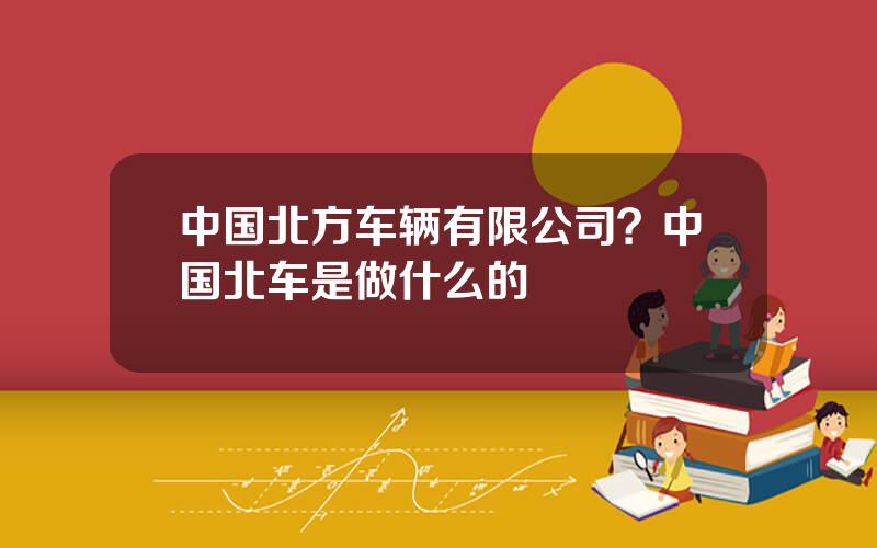 中国北方车辆有限公司？中国北车是做什么的