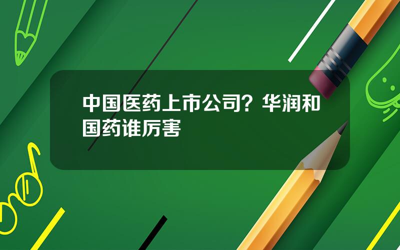 中国医药上市公司？华润和国药谁厉害