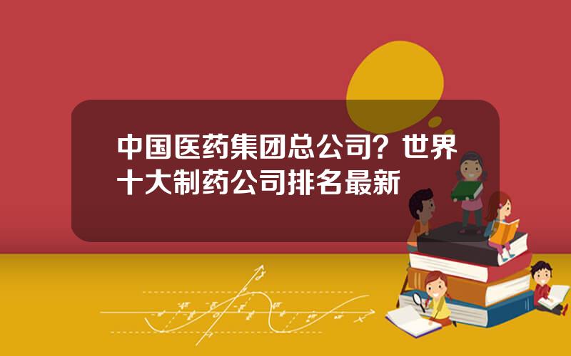 中国医药集团总公司？世界十大制药公司排名最新