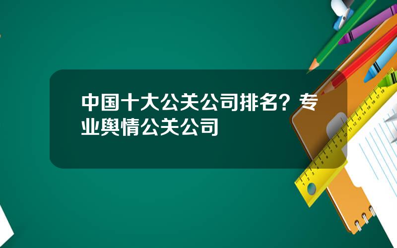 中国十大公关公司排名？专业舆情公关公司