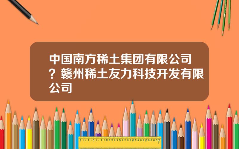 中国南方稀土集团有限公司？赣州稀土友力科技开发有限公司