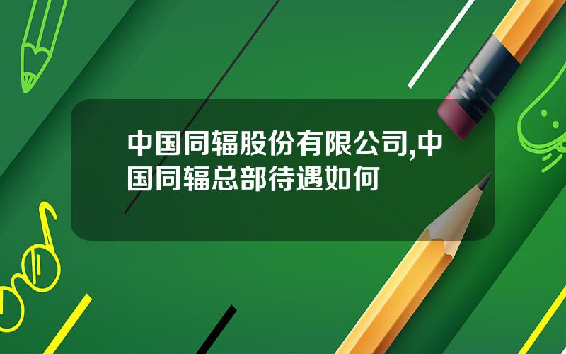 中国同辐股份有限公司,中国同辐总部待遇如何