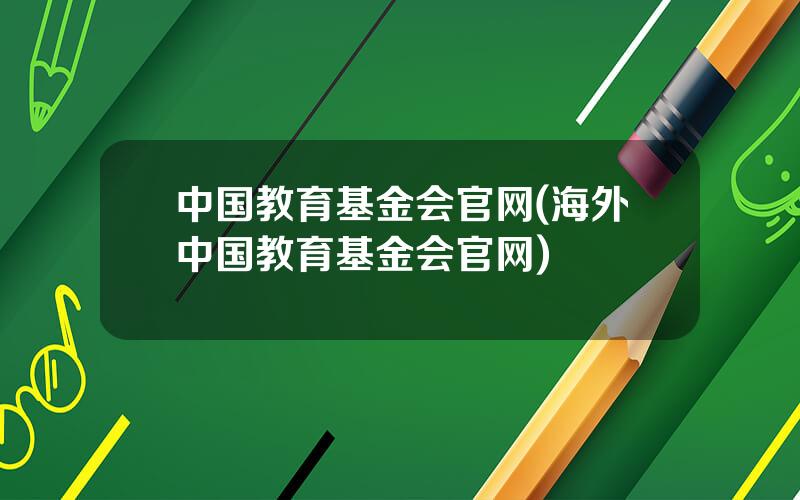 中国教育基金会官网(海外中国教育基金会官网)
