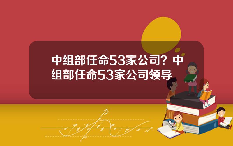 中组部任命53家公司？中组部任命53家公司领导