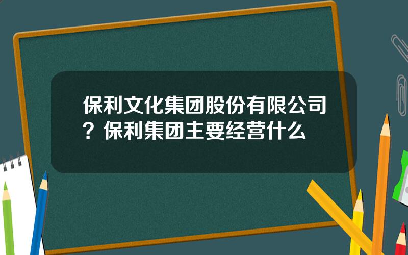 保利文化集团股份有限公司？保利集团主要经营什么