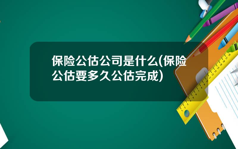 保险公估公司是什么(保险公估要多久公估完成)