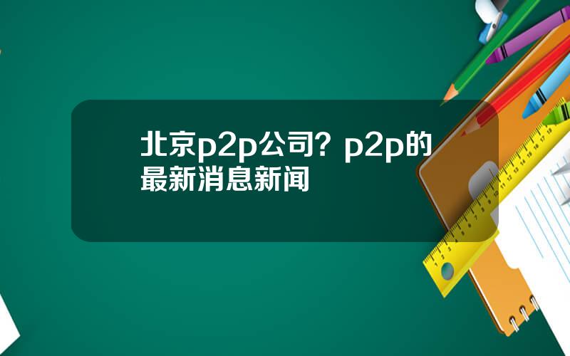 北京p2p公司？p2p的最新消息新闻