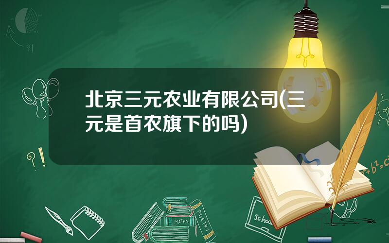 北京三元农业有限公司(三元是首农旗下的吗)
