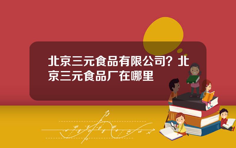 北京三元食品有限公司？北京三元食品厂在哪里