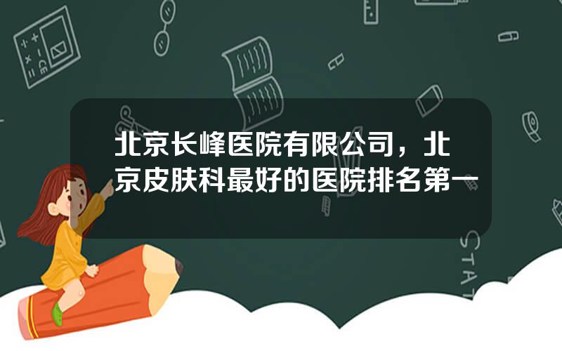 北京长峰医院有限公司，北京皮肤科最好的医院排名第一