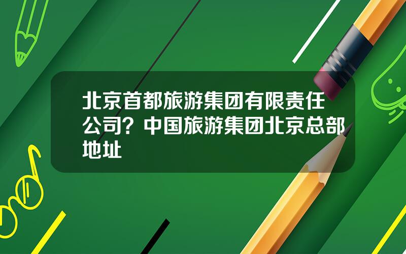 北京首都旅游集团有限责任公司？中国旅游集团北京总部地址