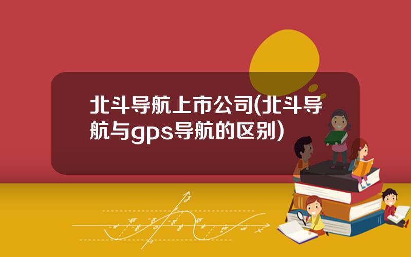 北斗导航上市公司(北斗导航与gps导航的区别)