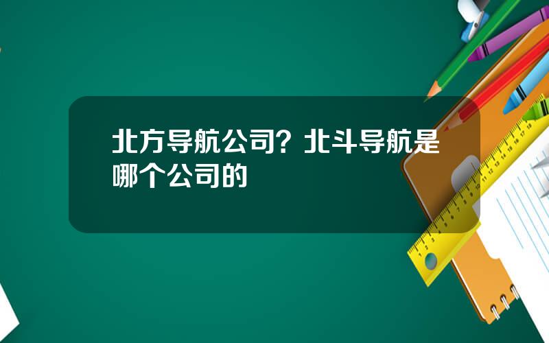 北方导航公司？北斗导航是哪个公司的