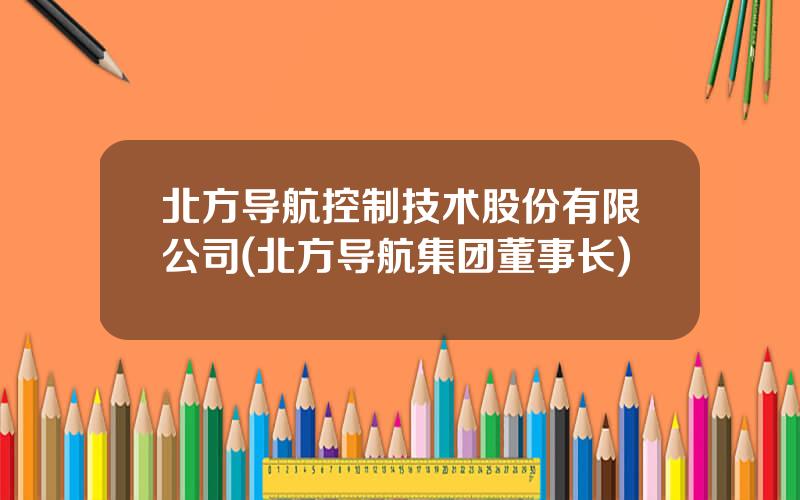 北方导航控制技术股份有限公司(北方导航集团董事长)