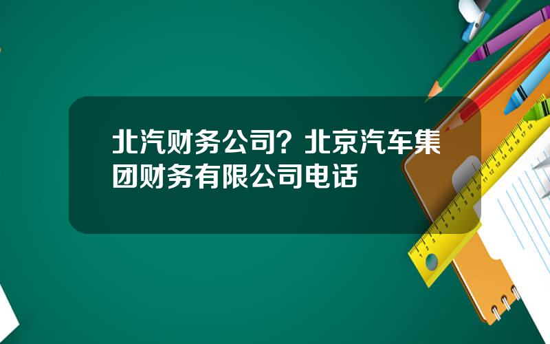 北汽财务公司？北京汽车集团财务有限公司电话