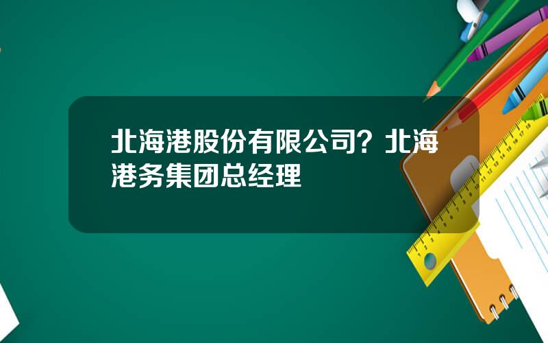 北海港股份有限公司？北海港务集团总经理