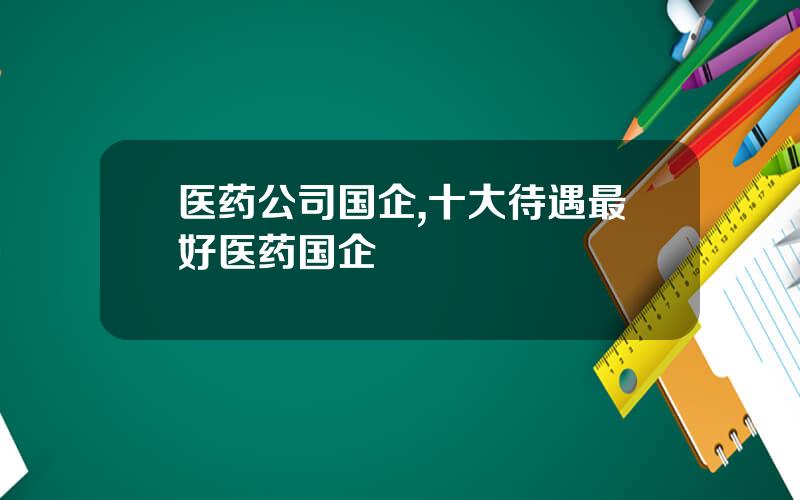 医药公司国企,十大待遇最好医药国企