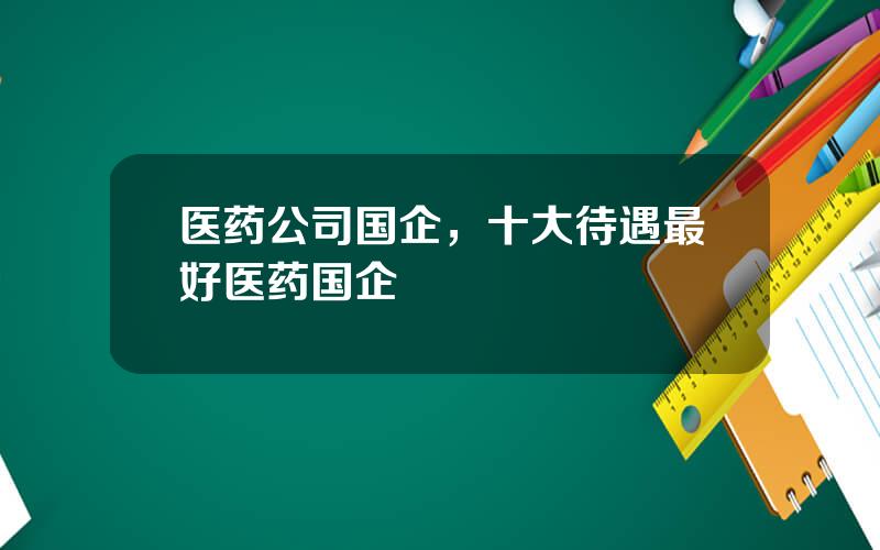 医药公司国企，十大待遇最好医药国企