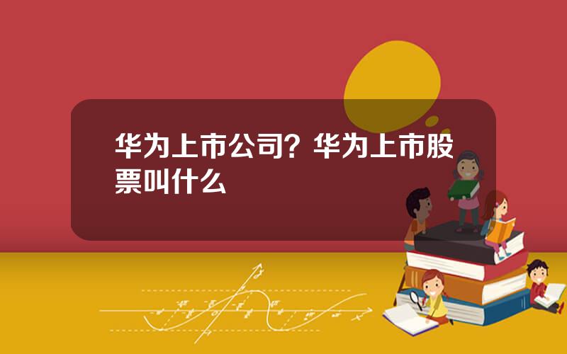 华为上市公司？华为上市股票叫什么