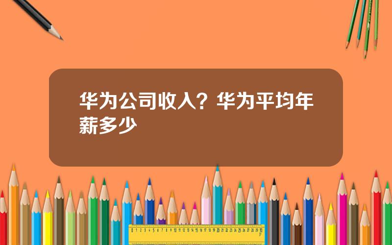 华为公司收入？华为平均年薪多少