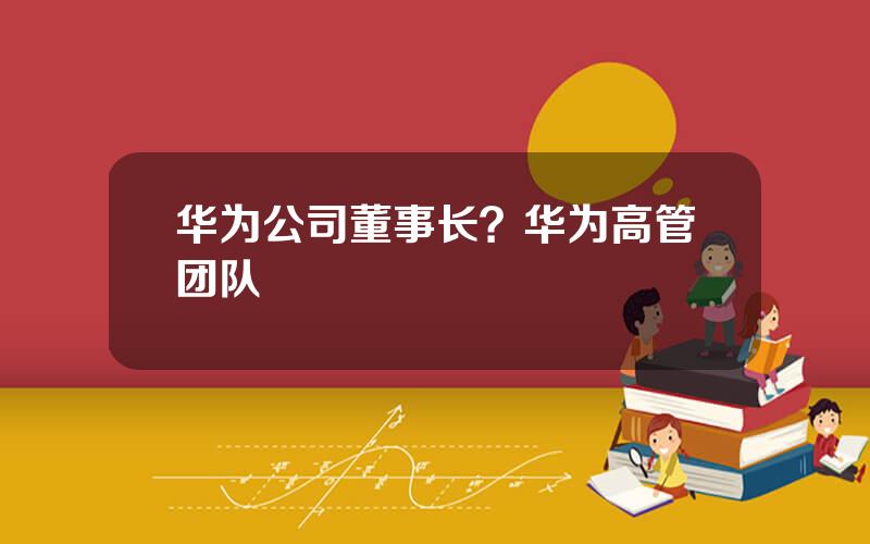 华为公司董事长？华为高管团队