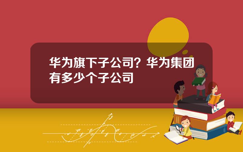 华为旗下子公司？华为集团有多少个子公司