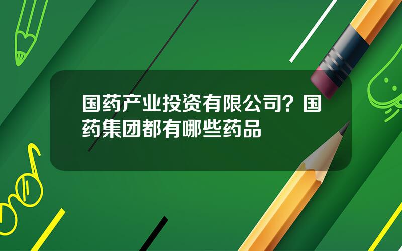 国药产业投资有限公司？国药集团都有哪些药品