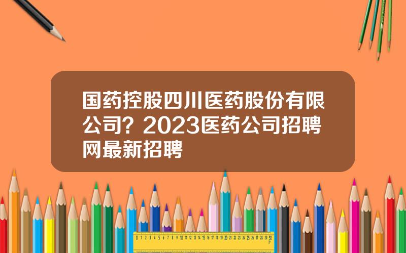 国药控股四川医药股份有限公司？2023医药公司招聘网最新招聘
