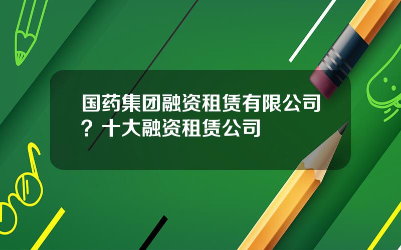 国药集团融资租赁有限公司？十大融资租赁公司