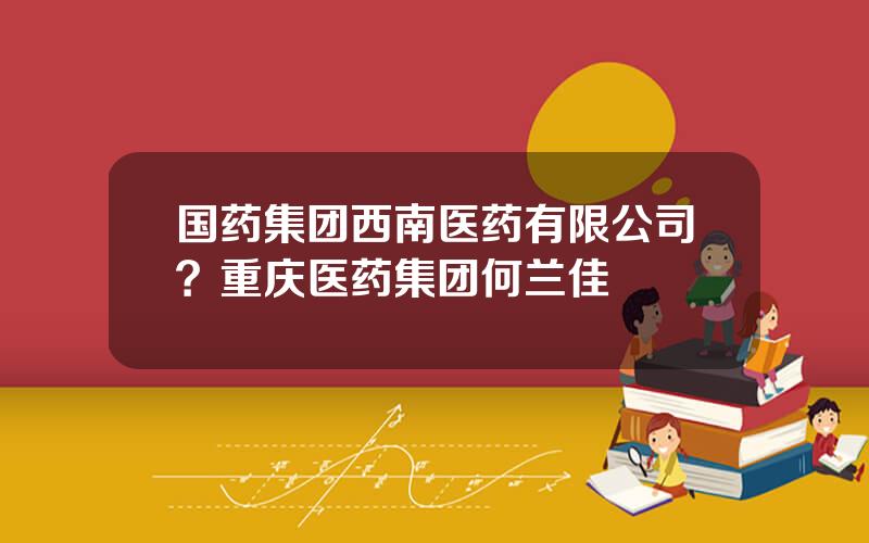 国药集团西南医药有限公司？重庆医药集团何兰佳